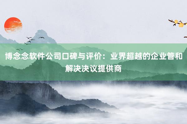 博念念软件公司口碑与评价：业界超越的企业管和解决决议提供商